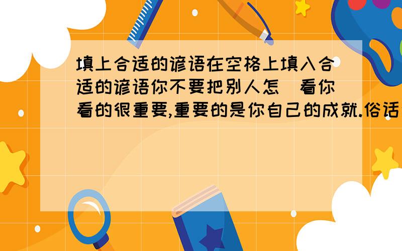 填上合适的谚语在空格上填入合适的谚语你不要把别人怎麼看你看的很重要,重要的是你自己的成就.俗话说：.真是 ,谁能想到一个