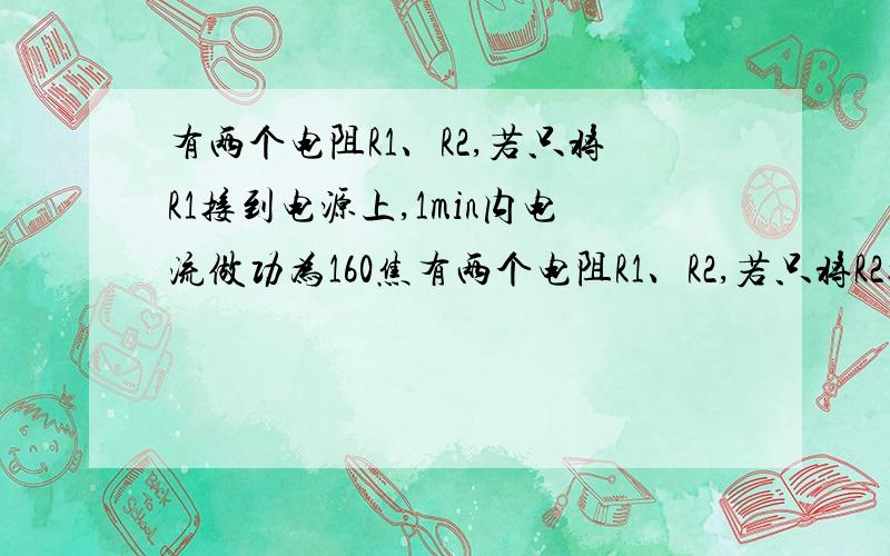 有两个电阻R1、R2,若只将R1接到电源上,1min内电流做功为160焦有两个电阻R1、R2,若只将R2接到同一电源上