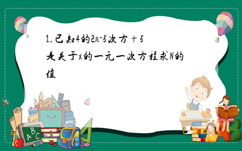 1.已知4的2n-5次方+5是关于x的一元一次方程求N的值