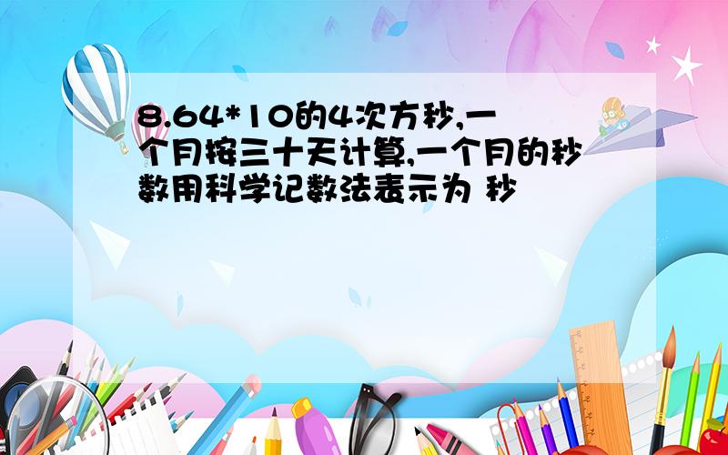 8.64*10的4次方秒,一个月按三十天计算,一个月的秒数用科学记数法表示为 秒