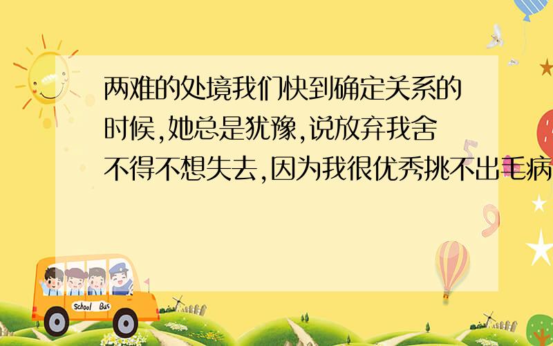 两难的处境我们快到确定关系的时候,她总是犹豫,说放弃我舍不得不想失去,因为我很优秀挑不出毛病,接受我,又感觉不熟悉、我工