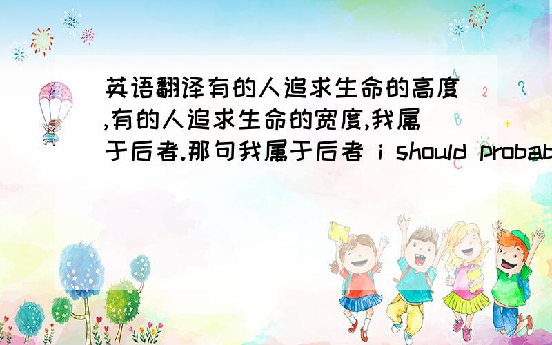 英语翻译有的人追求生命的高度,有的人追求生命的宽度,我属于后者.那句我属于后者 i should probably be