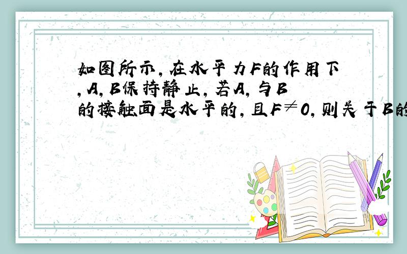 如图所示,在水平力F的作用下,A,B保持静止,若A,与B的接触面是水平的,且F≠0,则关于B的受力个数可能为4个或5个.