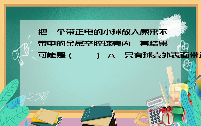 把一个带正电的小球放入原来不带电的金属空腔球壳内,其结果可能是（　　） A、只有球壳外表面带正电