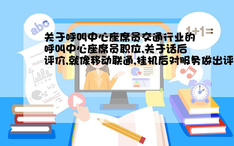 关于呼叫中心座席员交通行业的呼叫中心座席员职位,关于话后评价,就像移动联通,挂机后对服务做出评价,按相应的数字键,写一篇