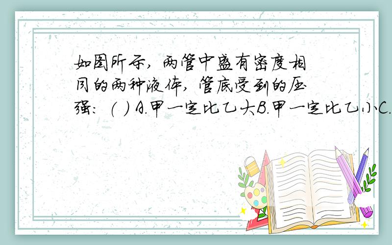 如图所示, 两管中盛有密度相同的两种液体, 管底受到的压强: ( ) A.甲一定比乙大B.甲一定比乙小C.甲,乙相等