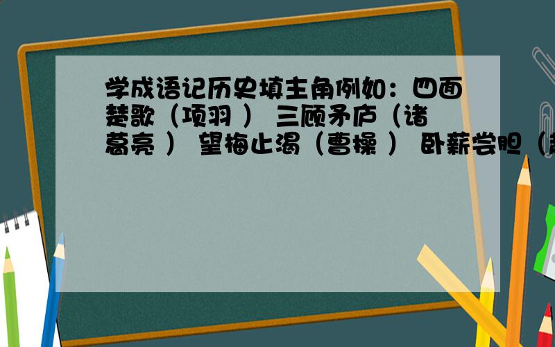 学成语记历史填主角例如：四面楚歌（项羽 ） 三顾矛庐（诸葛亮 ） 望梅止渴（曹操 ） 卧薪尝胆（越王勾践）