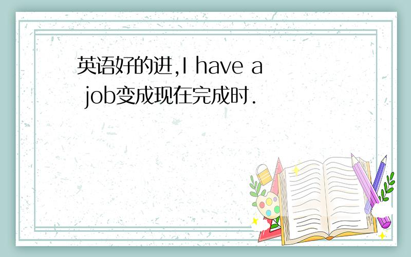 英语好的进,I have a job变成现在完成时.