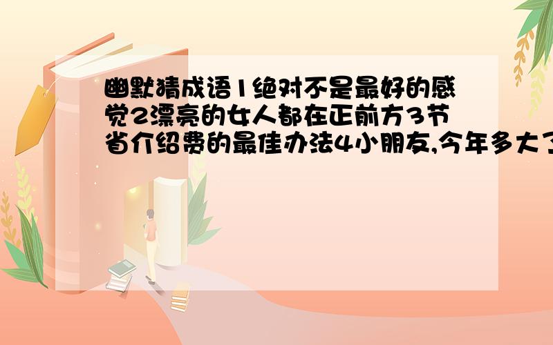 幽默猜成语1绝对不是最好的感觉2漂亮的女人都在正前方3节省介绍费的最佳办法4小朋友,今年多大了5扭着秧歌打腰鼓6除夕夜家