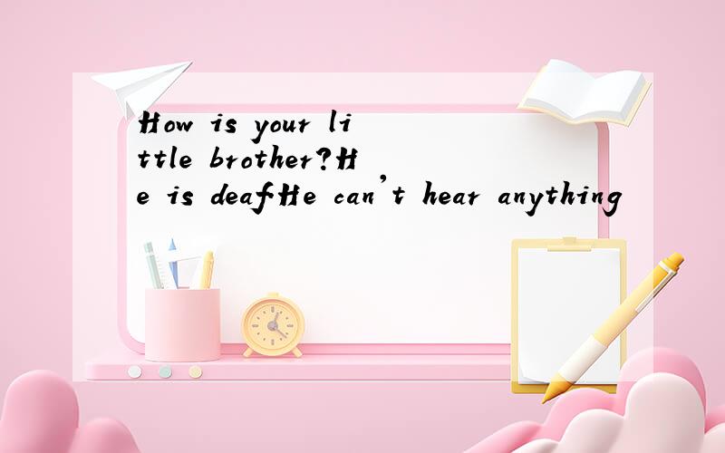 How is your little brother?He is deaf.He can't hear anything