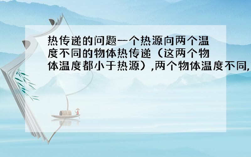 热传递的问题一个热源向两个温度不同的物体热传递（这两个物体温度都小于热源）,两个物体温度不同,热传递的时候热量主要传给温