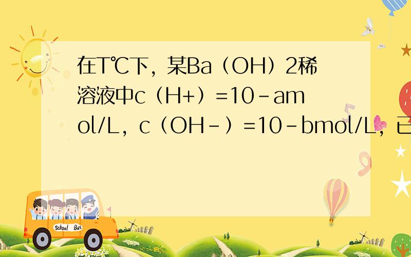 在T℃下，某Ba（OH）2稀溶液中c（H+）=10-amol/L，c（OH-）=10-bmol/L，已知a+b=12，向