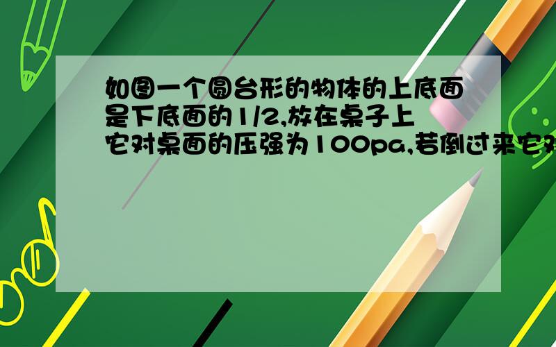 如图一个圆台形的物体的上底面是下底面的1/2,放在桌子上它对桌面的压强为100pa,若倒过来它对桌面的压强