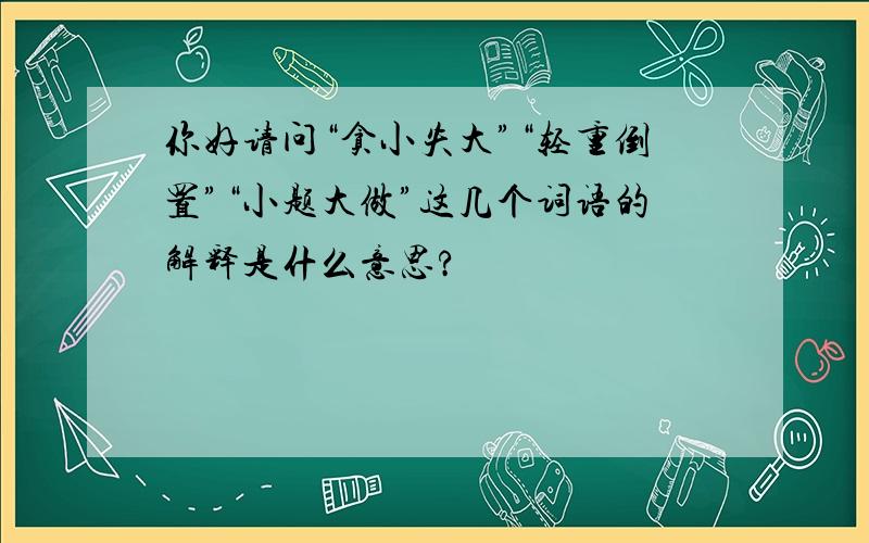 你好请问“贪小失大”“轻重倒置”“小题大做”这几个词语的解释是什么意思?