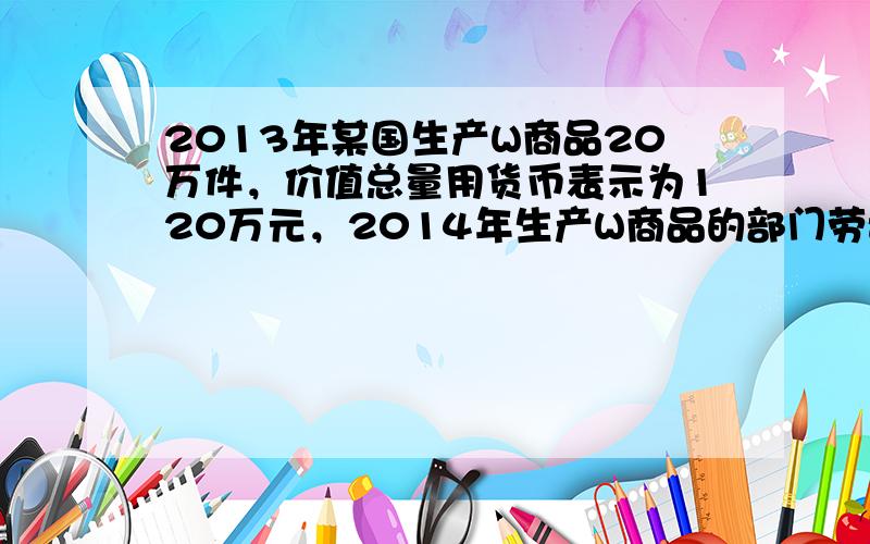 2013年某国生产W商品20万件，价值总量用货币表示为120万元，2014年生产W商品的部门劳动生产率提高了20%，且该