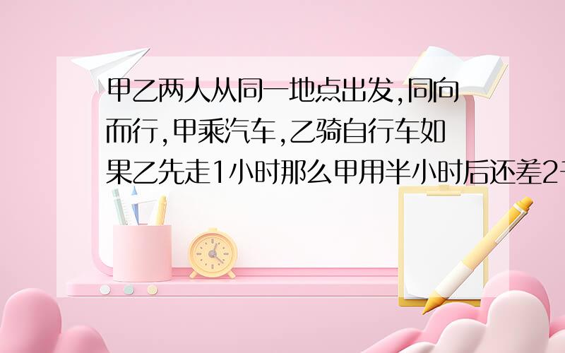 甲乙两人从同一地点出发,同向而行,甲乘汽车,乙骑自行车如果乙先走1小时那么甲用半小时后还差2千米追上乙