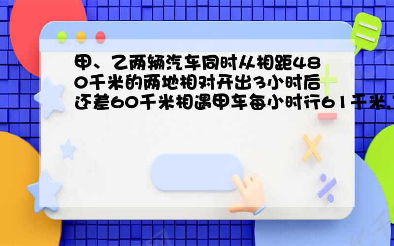 甲、乙两辆汽车同时从相距480千米的两地相对开出3小时后还差60千米相遇甲车每小时行61千米,乙车每小时行