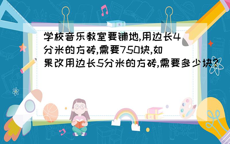 学校音乐教室要铺地,用边长4分米的方砖,需要750块,如果改用边长5分米的方砖,需要多少块?