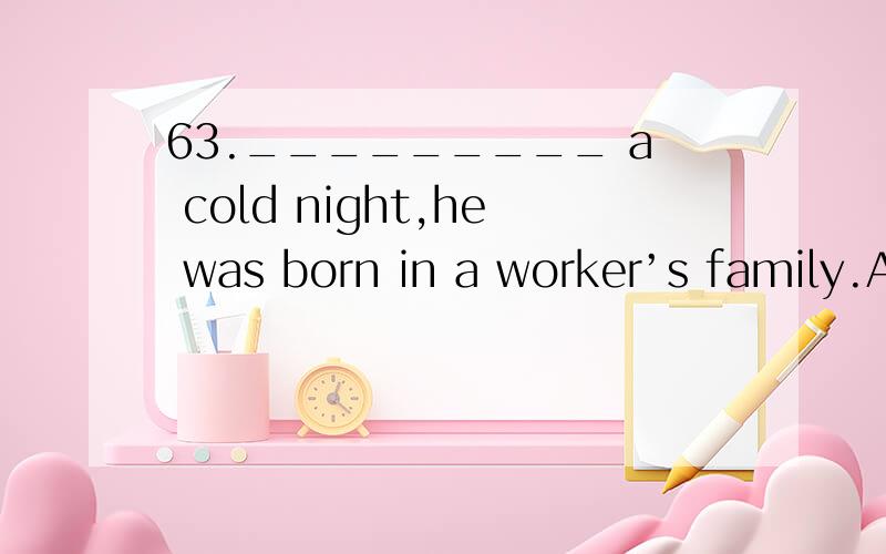 63._________ a cold night,he was born in a worker’s family.A