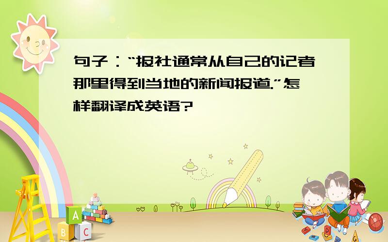 句子：“报社通常从自己的记者那里得到当地的新闻报道.”怎样翻译成英语?