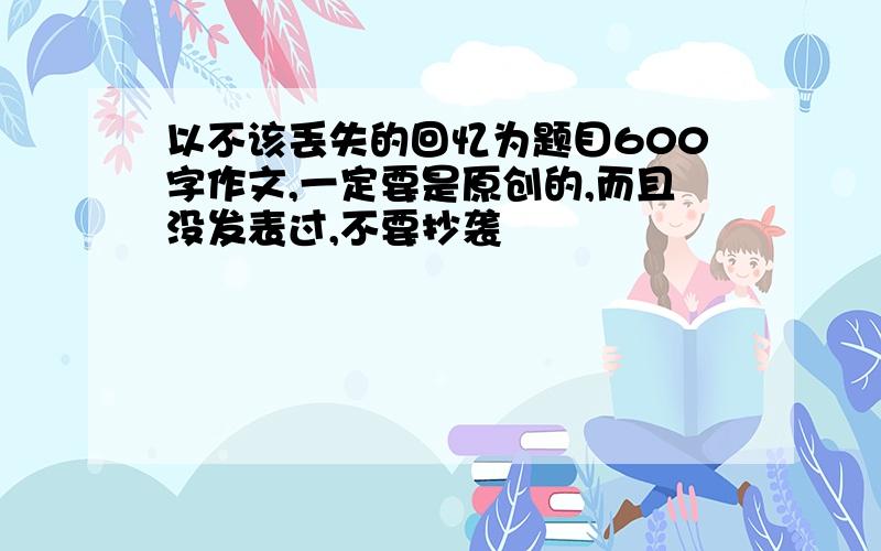 以不该丢失的回忆为题目600字作文,一定要是原创的,而且没发表过,不要抄袭