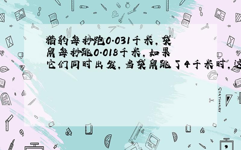 猎豹每秒跑0.031千米,袋鼠每秒跳0.018千米,如果它们同时出发,当袋鼠跳了4千米时,这时猎豹大约跑了多少千米?(得