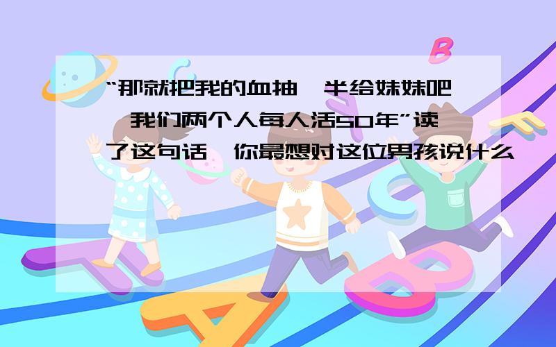 “那就把我的血抽一半给妹妹吧,我们两个人每人活50年”读了这句话,你最想对这位男孩说什么