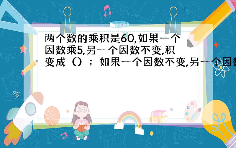 两个数的乘积是60,如果一个因数乘5,另一个因数不变,积变成（）；如果一个因数不变,另一个因数除以3,