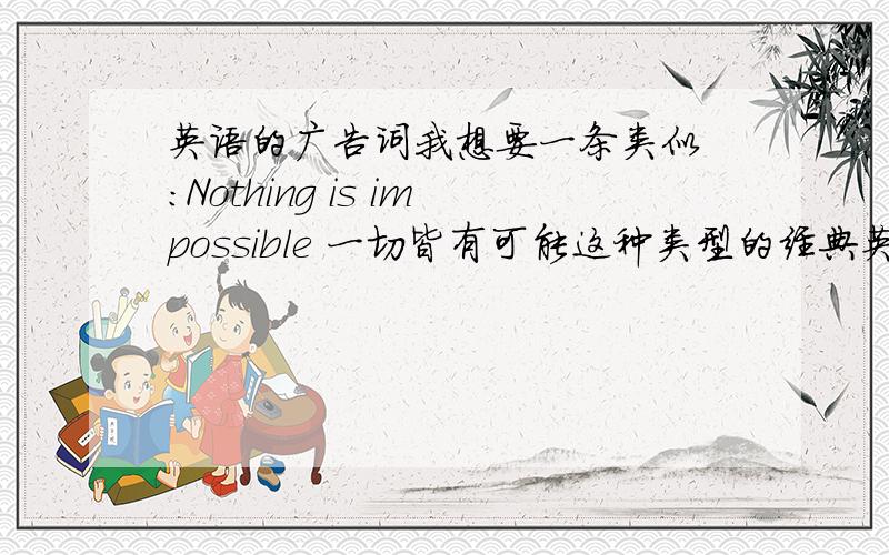 英语的广告词我想要一条类似 ：Nothing is impossible 一切皆有可能这种类型的经典英文广告词~找广告词