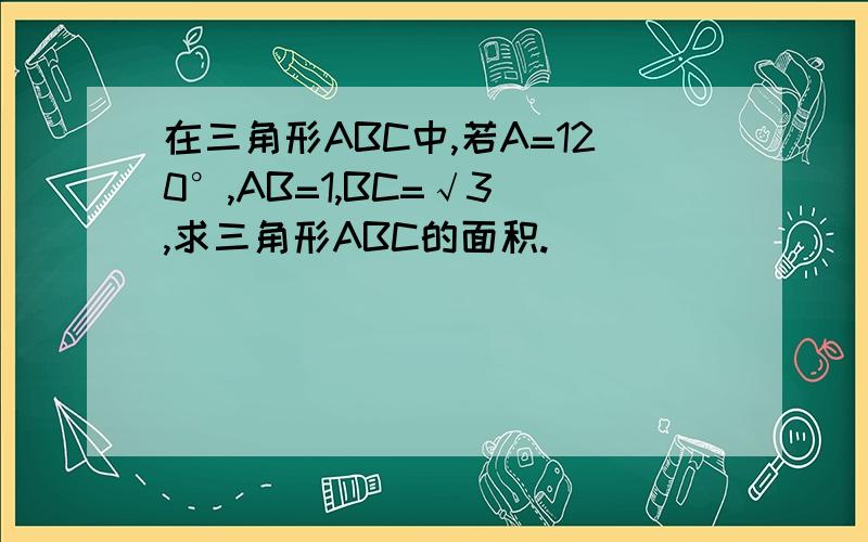 在三角形ABC中,若A=120°,AB=1,BC=√3 ,求三角形ABC的面积.