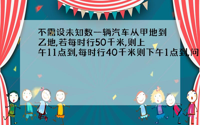 不需设未知数一辆汽车从甲地到乙地,若每时行50千米,则上午11点到,每时行40千米则下午1点到,问甲乙相距多少米?