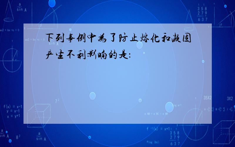 下列事例中为了防止熔化和凝固产生不利影响的是：