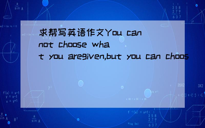 求帮写英语作文You cannot choose what you aregiven,but you can choos