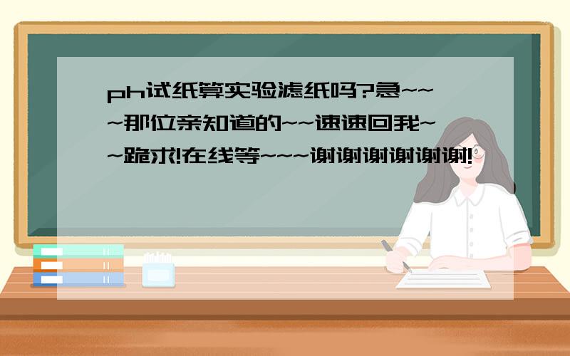 ph试纸算实验滤纸吗?急~~~那位亲知道的~~速速回我~~跪求!在线等~~~谢谢谢谢谢谢!