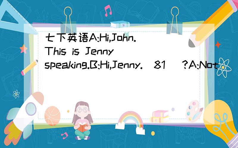 七下英语A:Hi,John.This is Jenny speaking.B:Hi,Jenny.(81) ?A:Not