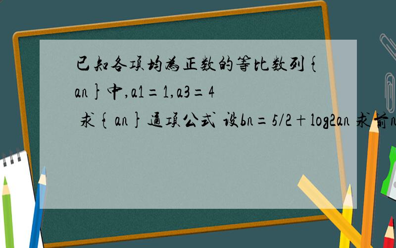 已知各项均为正数的等比数列{an}中,a1=1,a3=4 求{an}通项公式 设bn=5/2+log2an 求前n和与S