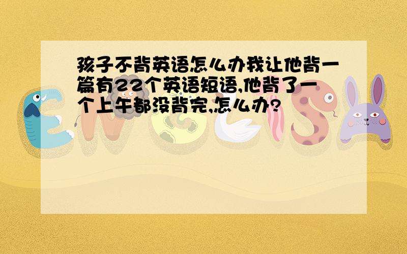 孩子不背英语怎么办我让他背一篇有22个英语短语,他背了一个上午都没背完,怎么办?