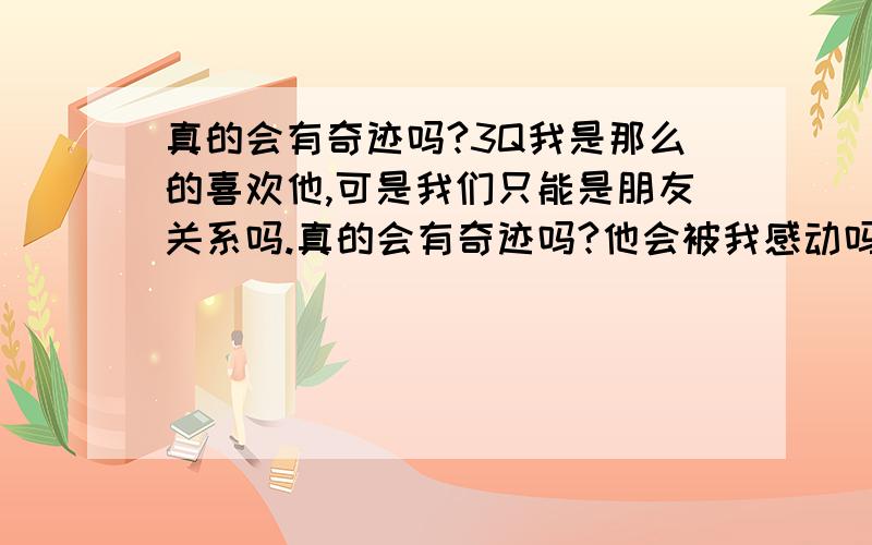 真的会有奇迹吗?3Q我是那么的喜欢他,可是我们只能是朋友关系吗.真的会有奇迹吗?他会被我感动吗?