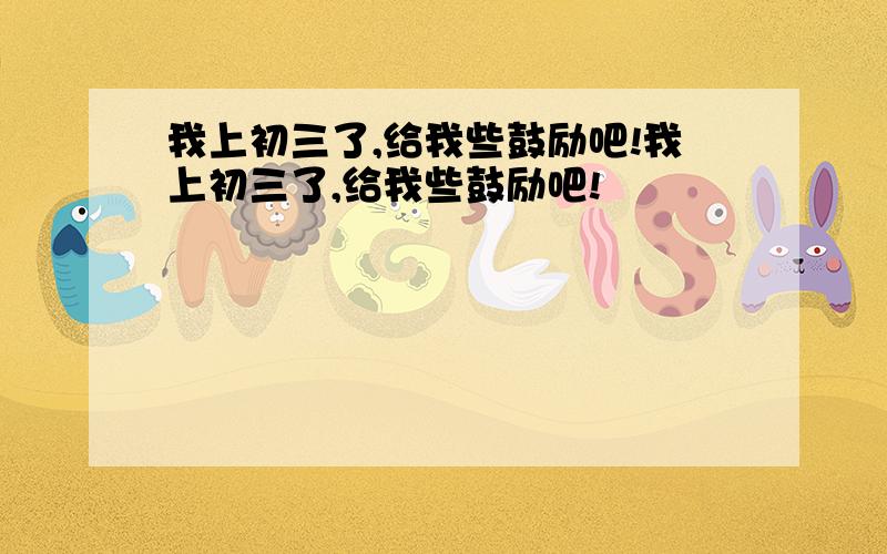 我上初三了,给我些鼓励吧!我上初三了,给我些鼓励吧!