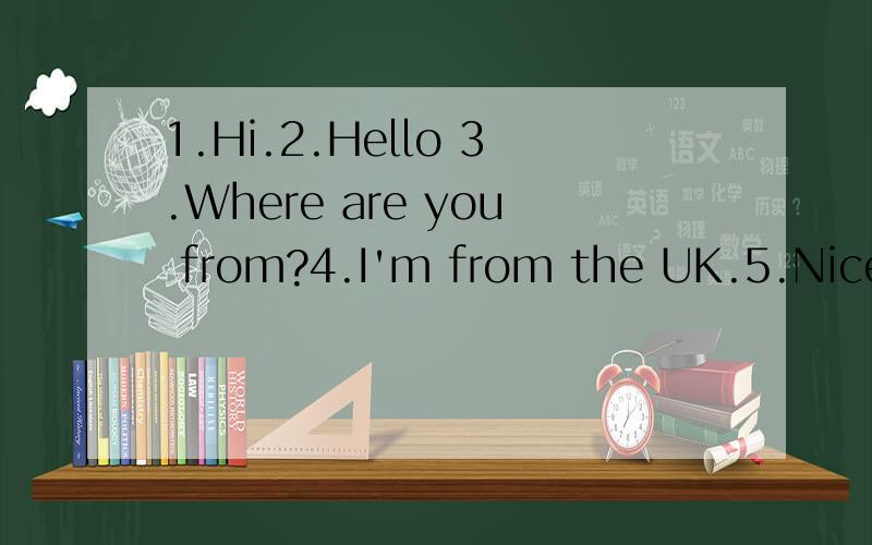 1.Hi.2.Hello 3.Where are you from?4.I'm from the UK.5.Nice t