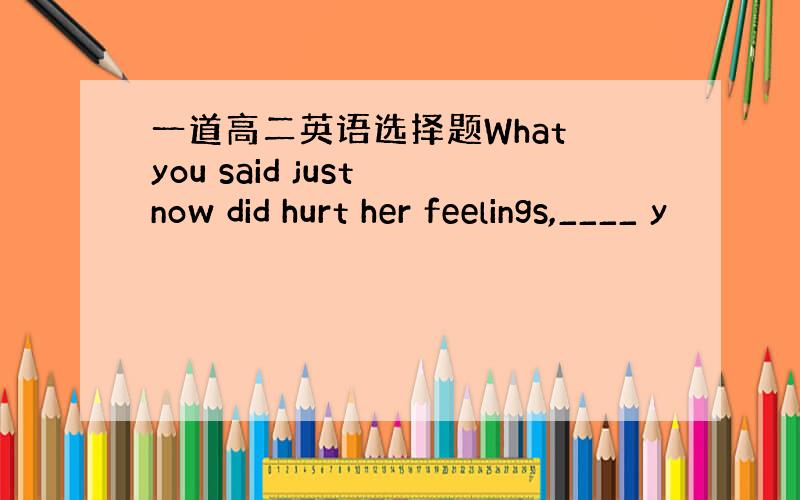 一道高二英语选择题What you said just now did hurt her feelings,____ y