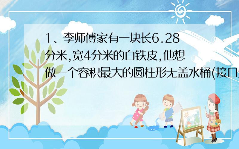 1、李师傅家有一块长6.28分米,宽4分米的白铁皮,他想做一个容积最大的圆柱形无盖水桶(接口处材料不考虑).于是他去配个