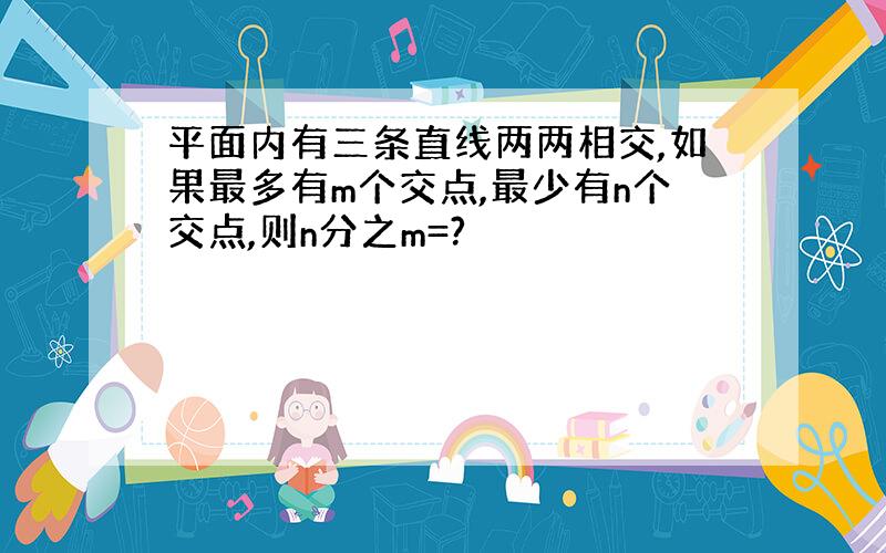 平面内有三条直线两两相交,如果最多有m个交点,最少有n个交点,则n分之m=?