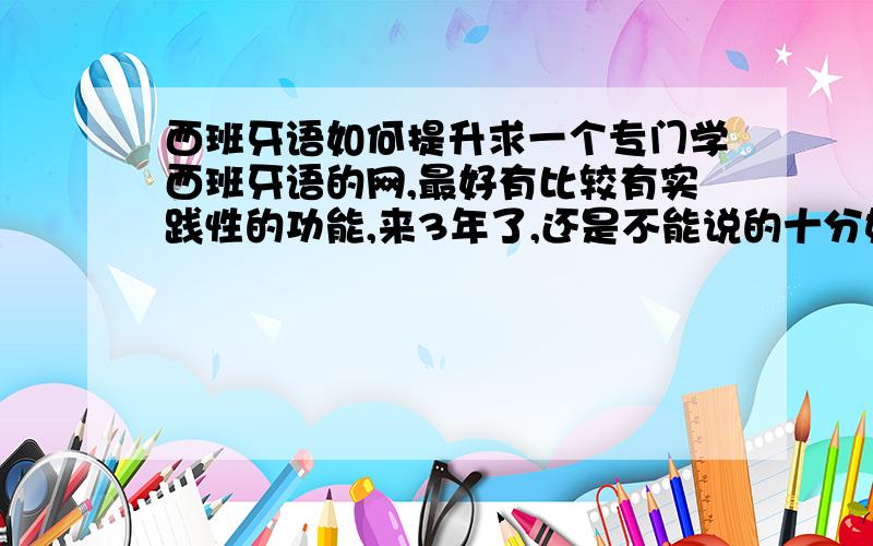 西班牙语如何提升求一个专门学西班牙语的网,最好有比较有实践性的功能,来3年了,还是不能说的十分好