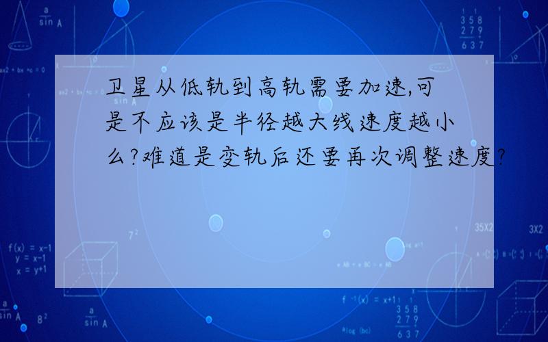 卫星从低轨到高轨需要加速,可是不应该是半径越大线速度越小么?难道是变轨后还要再次调整速度?