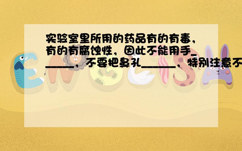 实验室里所用的药品有的有毒，有的有腐蚀性，因此不能用手______，不要把鼻孔______，特别注意不得______．