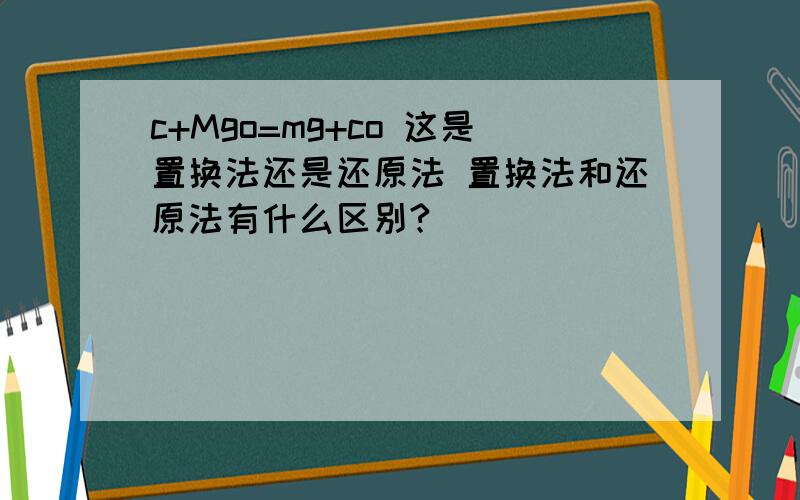 c+Mgo=mg+co 这是置换法还是还原法 置换法和还原法有什么区别?