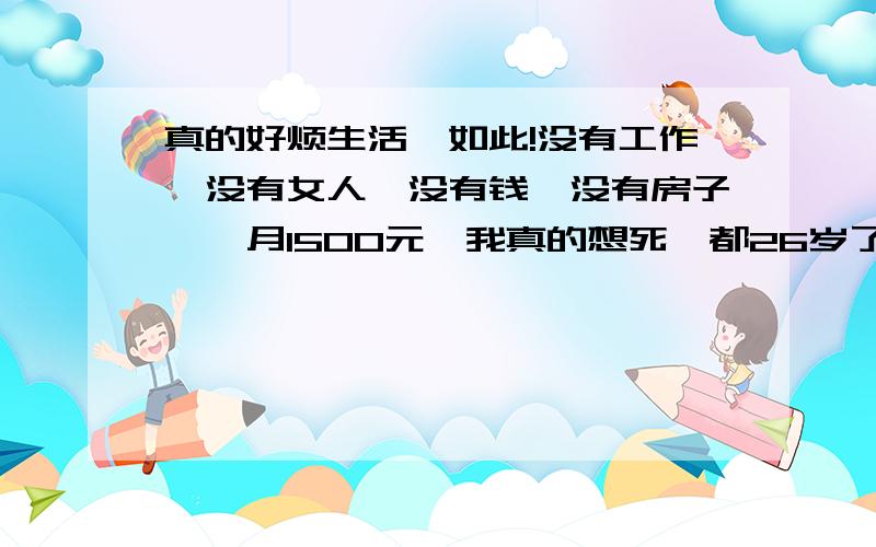 真的好烦生活,如此!没有工作,没有女人,没有钱,没有房子,一月1500元,我真的想死,都26岁了,一事无成!真的真的累了