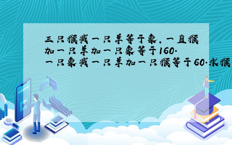 三只猴减一只羊等于象,一直猴加一只羊加一只象等于160.一只象减一只羊加一只猴等于60.求猴.羊.象各得多少?