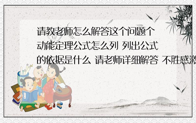 请教老师怎么解答这个问题个 动能定理公式怎么列 列出公式的依据是什么 请老师详细解答 不胜感激